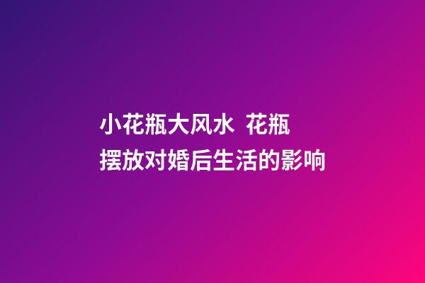 小花瓶大风水  花瓶摆放对婚后生活的影响